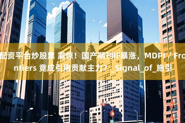 配资平台炒股票 震惊！国产期刊IF暴涨，MDPI / Frontiers 竟成引用贡献主力？_Signal_of_施引