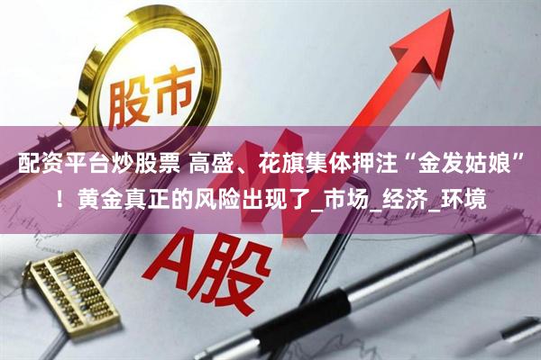 配资平台炒股票 高盛、花旗集体押注“金发姑娘”！黄金真正的风险出现了_市场_经济_环境