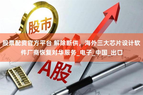 股票配资官方平台 解除断供，海外三大芯片设计软件厂商恢复对华服务_电子_中国_出口