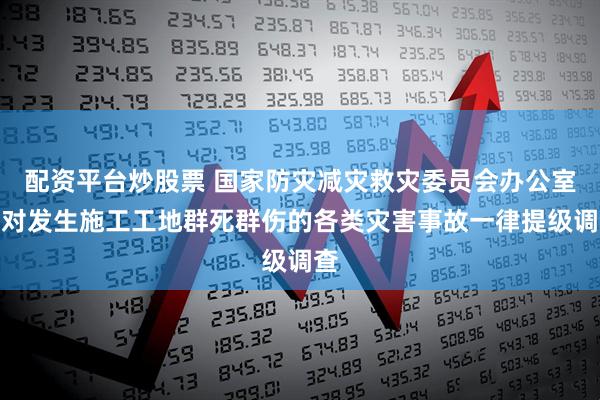 配资平台炒股票 国家防灾减灾救灾委员会办公室：对发生施工工地群死群伤的各类灾害事故一律提级调查