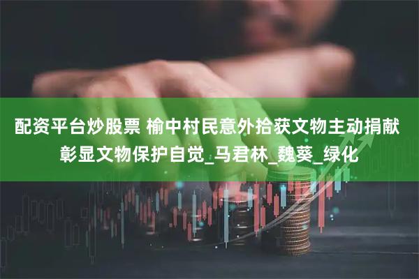 配资平台炒股票 榆中村民意外拾获文物主动捐献 彰显文物保护自觉_马君林_魏葵_绿化