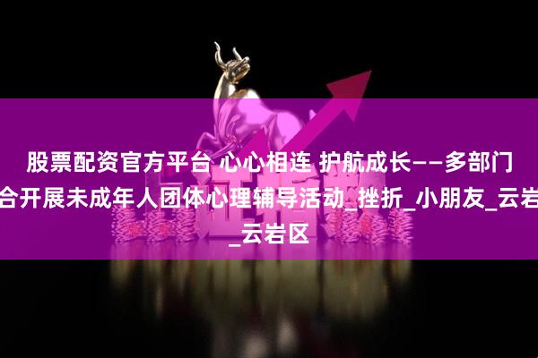 股票配资官方平台 心心相连 护航成长——多部门联合开展未成年人团体心理辅导活动_挫折_小朋友_云岩区
