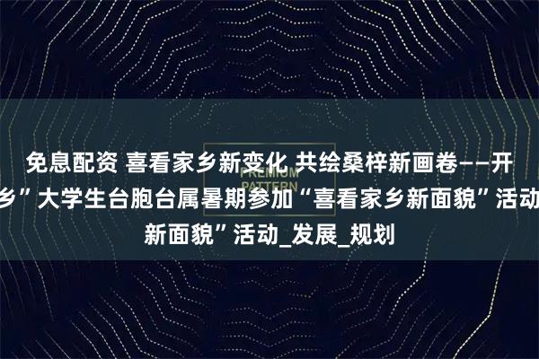 免息配资 喜看家乡新变化 共绘桑梓新画卷——开封市“返家乡”大学生台胞台属暑期参加“喜看家乡新面貌”活动_发展_规划