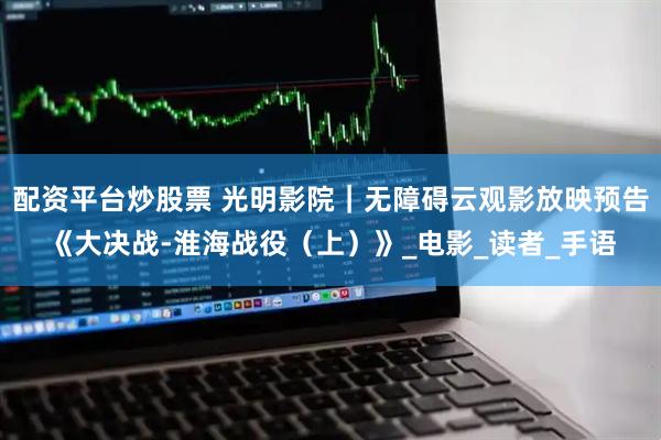 配资平台炒股票 光明影院｜无障碍云观影放映预告《大决战-淮海战役（上）》_电影_读者_手语