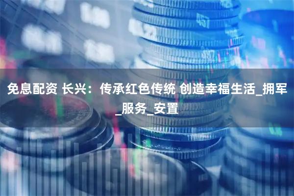 免息配资 长兴：传承红色传统 创造幸福生活_拥军_服务_安置