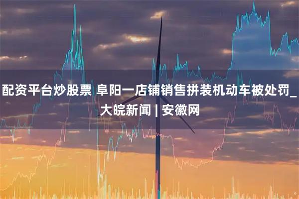 配资平台炒股票 阜阳一店铺销售拼装机动车被处罚_大皖新闻 | 安徽网