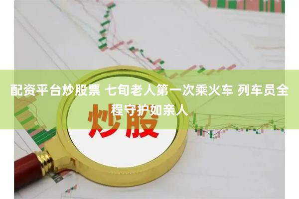 配资平台炒股票 七旬老人第一次乘火车 列车员全程守护如亲人