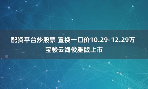 配资平台炒股票 置换一口价10.29-12.29万 宝骏云海俊雅版上市