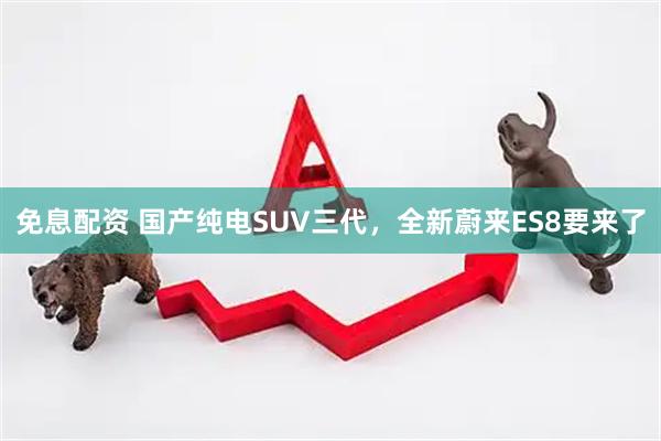 免息配资 国产纯电SUV三代，全新蔚来ES8要来了