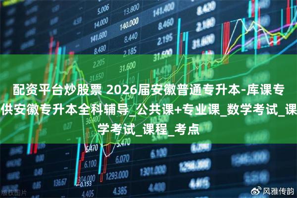 配资平台炒股票 2026届安徽普通专升本-库课专升本_提供安徽专升本全科辅导_公共课+专业课_数学考试_课程_考点