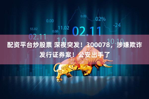 配资平台炒股票 深夜突发！300078，涉嫌欺诈发行证券案！公安出手了