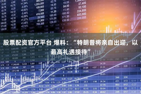 股票配资官方平台 爆料：“特朗普将亲自出迎，以最高礼遇接待”