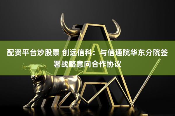 配资平台炒股票 创远信科：与信通院华东分院签署战略意向合作协议