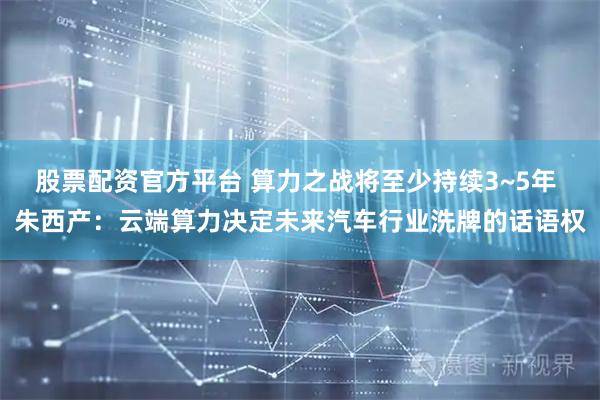 股票配资官方平台 算力之战将至少持续3~5年 朱西产：云端算力决定未来汽车行业洗牌的话语权