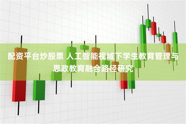 配资平台炒股票 人工智能视域下学生教育管理与思政教育融合路径研究