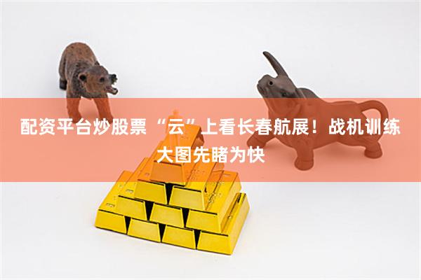 配资平台炒股票 “云”上看长春航展！战机训练大图先睹为快