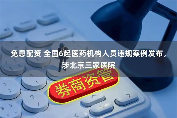 免息配资 全国6起医药机构人员违规案例发布，涉北京三家医院