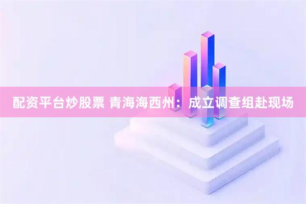 配资平台炒股票 青海海西州：成立调查组赴现场