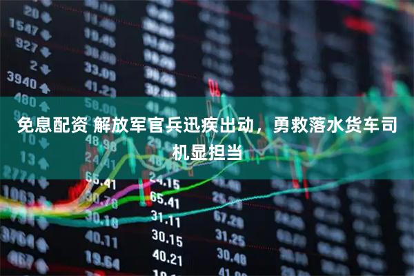 免息配资 解放军官兵迅疾出动，勇救落水货车司机显担当