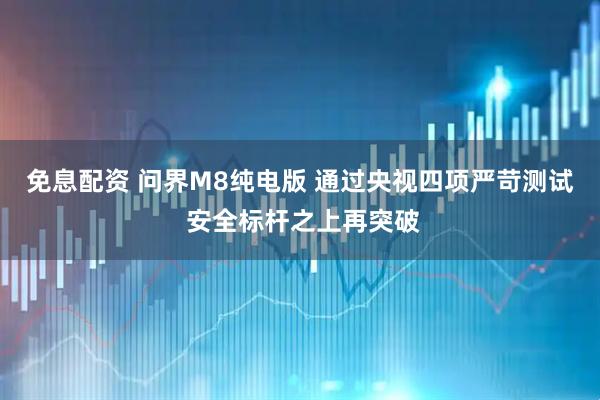 免息配资 问界M8纯电版 通过央视四项严苛测试 安全标杆之上再突破
