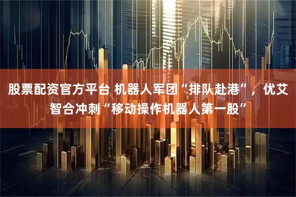 股票配资官方平台 机器人军团“排队赴港”，优艾智合冲刺“移动操作机器人第一股”