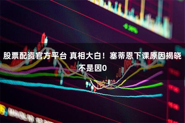 股票配资官方平台 真相大白！塞蒂恩下课原因揭晓不是因0