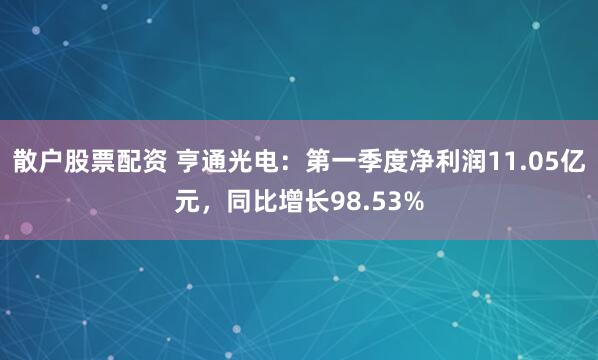 散户股票配资 亨通光电：第一季度净利润11.05亿元，同比增长98.53%
