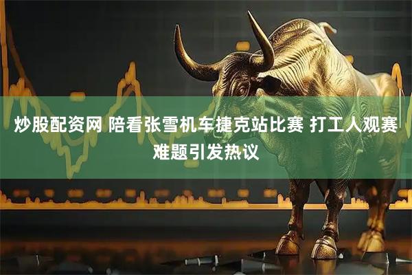 炒股配资网 陪看张雪机车捷克站比赛 打工人观赛难题引发热议