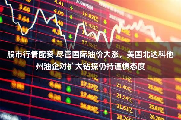 股市行情配资 尽管国际油价大涨，美国北达科他州油企对扩大钻探仍持谨慎态度
