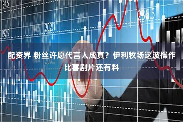 配资界 粉丝许愿代言人成真？伊利牧场这波操作比喜剧片还有料