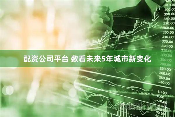 配资公司平台 数看未来5年城市新变化