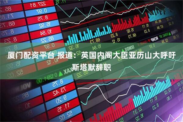 厦门配资平台 报道：英国内阁大臣亚历山大呼吁斯塔默辞职